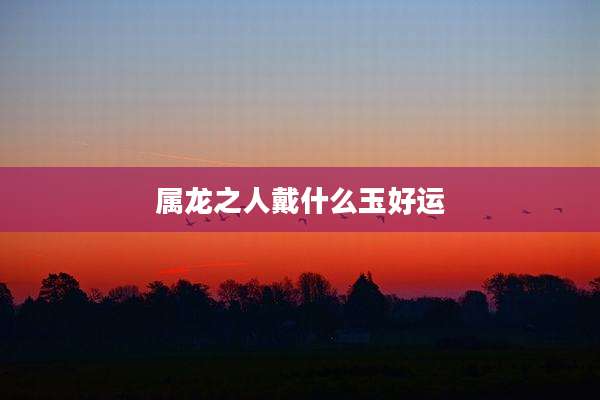 属龙之人戴什么玉好运