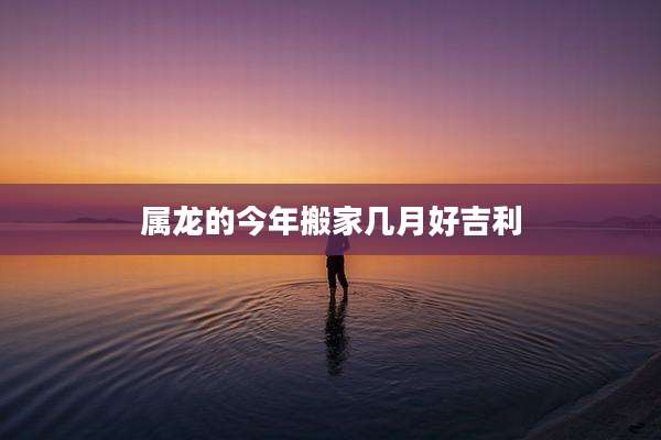 属龙的今年搬家几月好吉利
