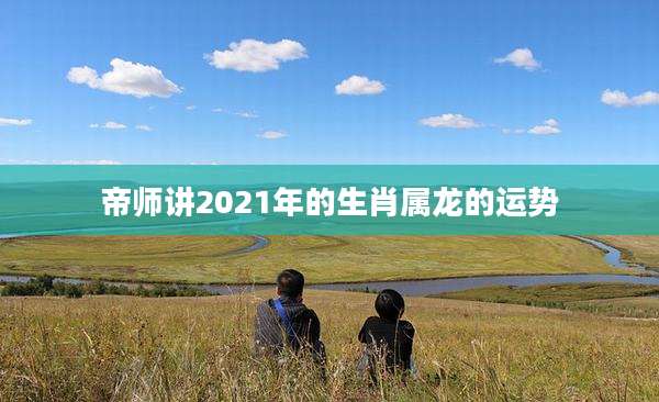帝师讲2021年的生肖属龙的运势