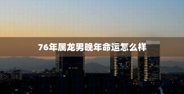 76年属龙男晚年命运怎么样