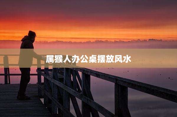 属猴人办公桌摆放风水