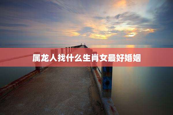属龙人找什么生肖女最好婚姻