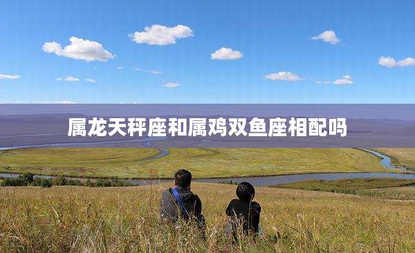 属龙天秤座和属鸡双鱼座相配吗