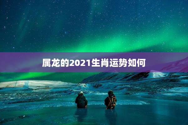 属龙的2021生肖运势如何