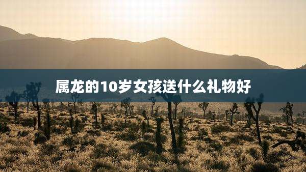 属龙的10岁女孩送什么礼物好