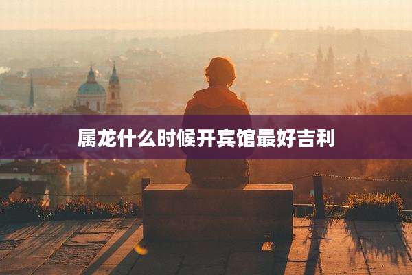 属龙什么时候开宾馆最好吉利