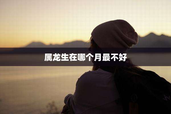 属龙生在哪个月最不好