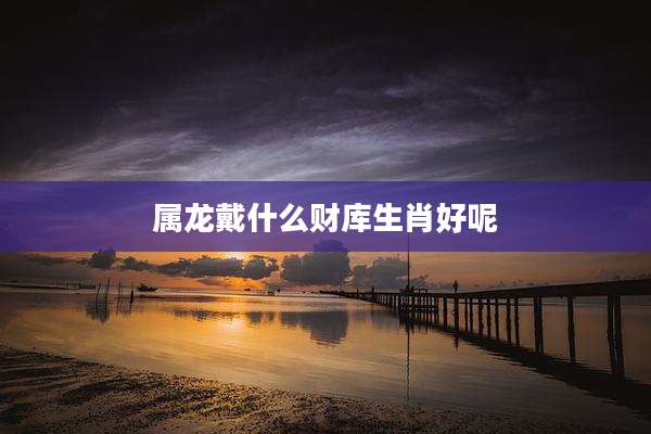 属龙戴什么财库生肖好呢