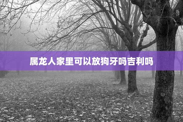 属龙人家里可以放狗牙吗吉利吗