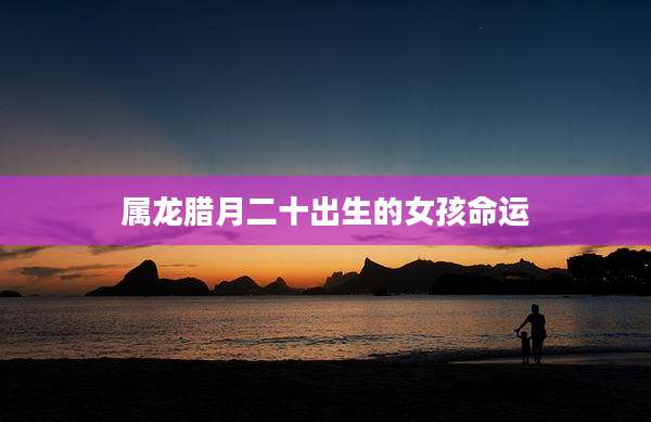 属龙腊月二十出生的女孩命运