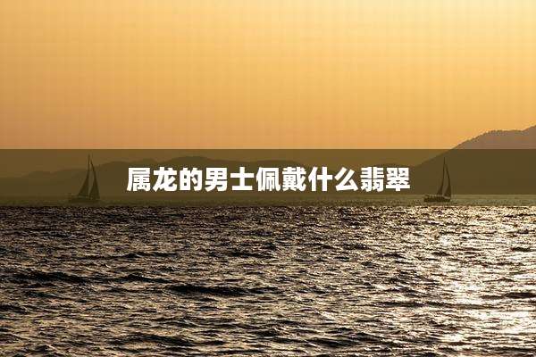 属龙的男士佩戴什么翡翠