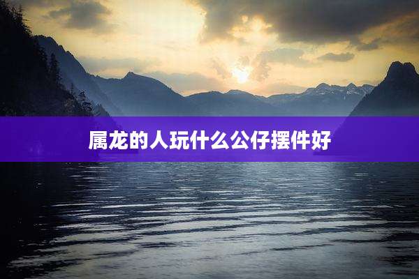 属龙的人玩什么公仔摆件好