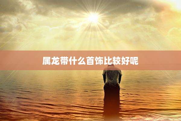 属龙带什么首饰比较好呢