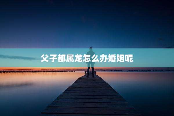 父子都属龙怎么办婚姻呢