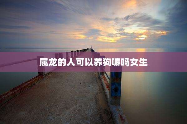 属龙的人可以养狗嘛吗女生