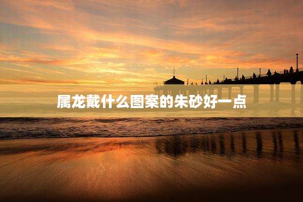 属龙戴什么图案的朱砂好一点