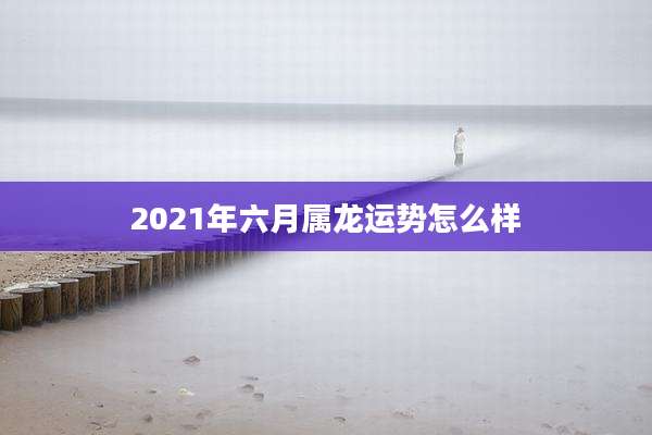 2021年六月属龙运势怎么样