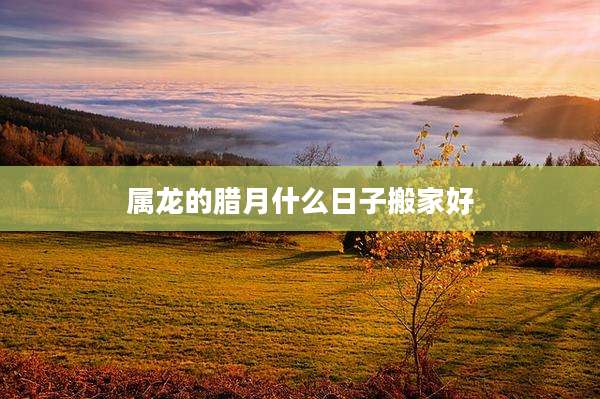 属龙的腊月什么日子搬家好