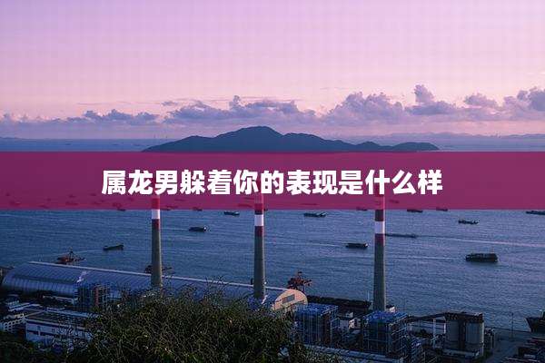 属龙男躲着你的表现是什么样