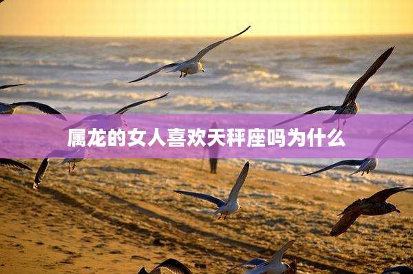 属龙的女人喜欢天秤座吗为什么