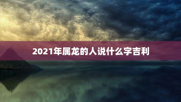 2021年属龙的人说什么字吉利