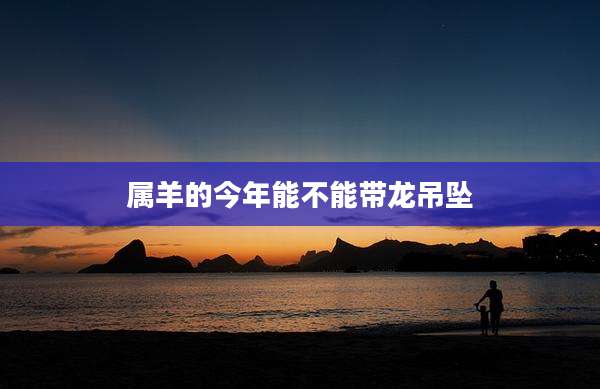 属羊的今年能不能带龙吊坠