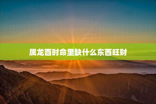 属龙酉时命里缺什么东西旺财