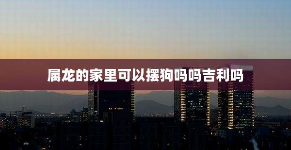 属龙的家里可以摆狗吗吗吉利吗