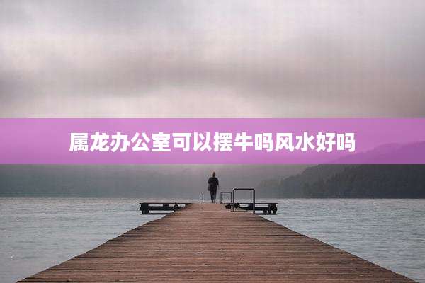 属龙办公室可以摆牛吗风水好吗