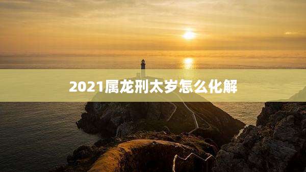2021属龙刑太岁怎么化解