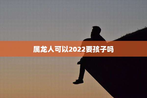 属龙人可以2022要孩子吗