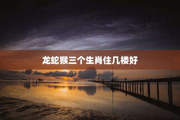 龙蛇猴三个生肖住几楼好