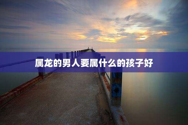 属龙的男人要属什么的孩子好