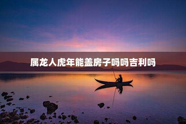 属龙人虎年能盖房子吗吗吉利吗