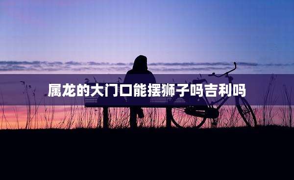 属龙的大门口能摆狮子吗吉利吗