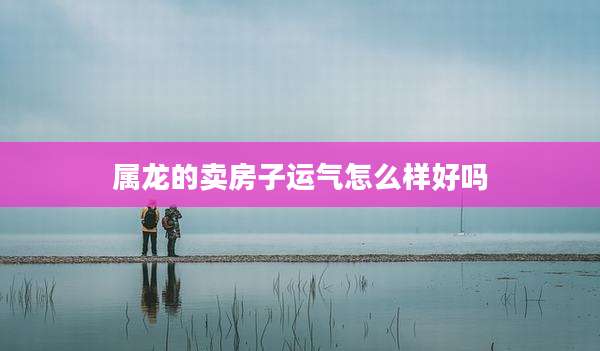 属龙的卖房子运气怎么样好吗