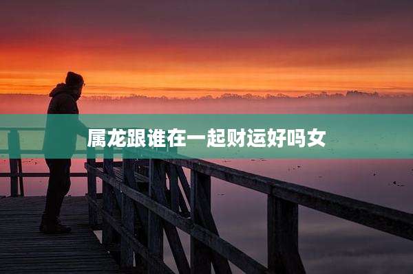 属龙跟谁在一起财运好吗女