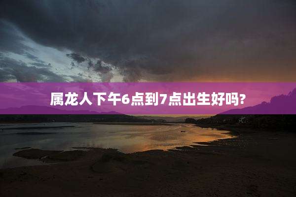 属龙人下午6点到7点出生好吗?