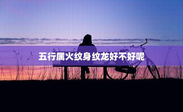 五行属火纹身纹龙好不好呢