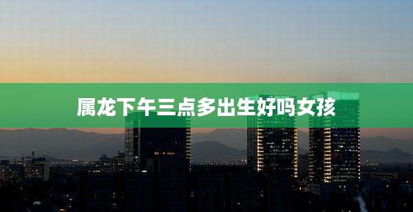 属龙下午三点多出生好吗女孩