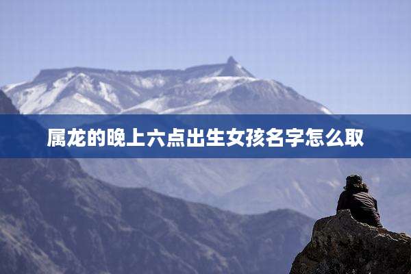 属龙的晚上六点出生女孩名字怎么取