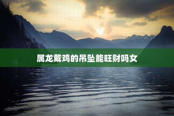 属龙戴鸡的吊坠能旺财吗女