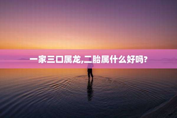 一家三口属龙,二胎属什么好吗?