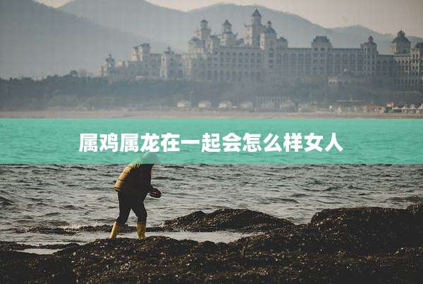 属鸡属龙在一起会怎么样女人