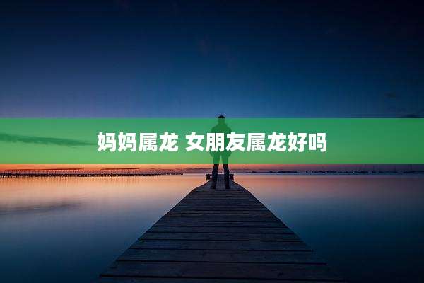 妈妈属龙 女朋友属龙好吗