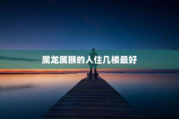 属龙属猴的人住几楼最好