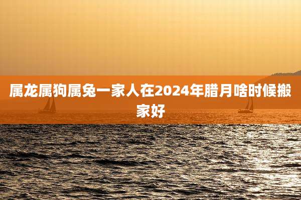 属龙属狗属兔一家人在2024年腊月啥时候搬家好