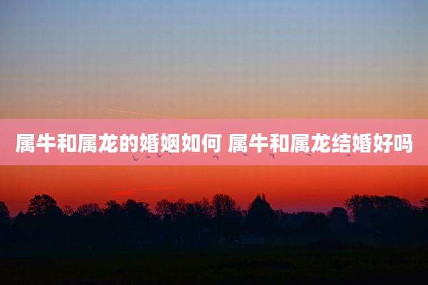 属牛和属龙的婚姻如何 属牛和属龙结婚好吗