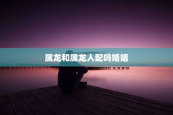 属龙和属龙人配吗婚姻