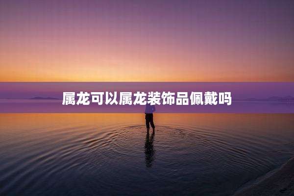 属龙可以属龙装饰品佩戴吗